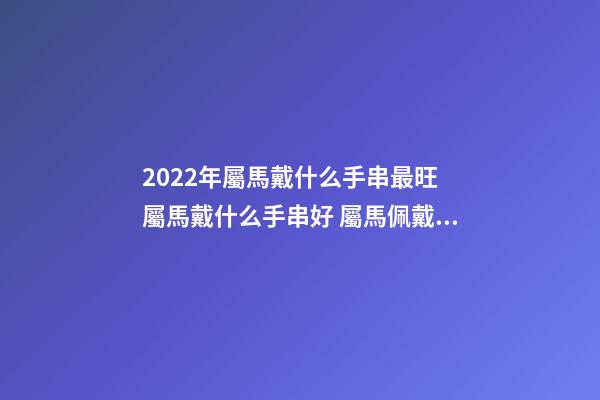 2022年屬馬戴什么手串最旺 屬馬戴什么手串好 屬馬佩戴什么轉運